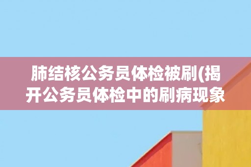 肺结核公务员体检被刷(揭开公务员体检中的刷病现象)