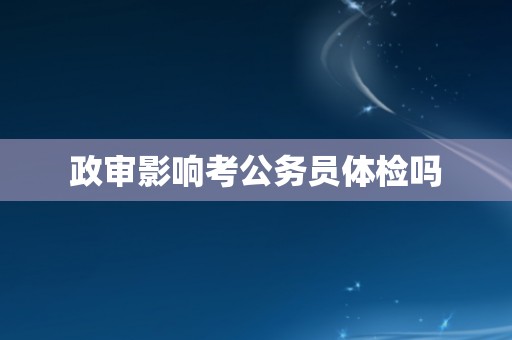 政审影响考公务员体检吗