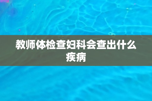 教师体检查妇科会查出什么疾病