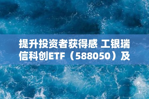 提升投资者获得感 工银瑞信科创ETF（588050）及其联接基金宣布降费