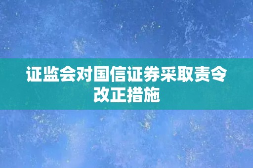 证监会对国信证券采取责令改正措施