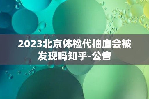 2023北京体检代抽血会被发现吗知乎-公告