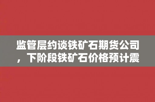 监管层约谈铁矿石期货公司，下阶段铁矿石价格预计震荡趋弱