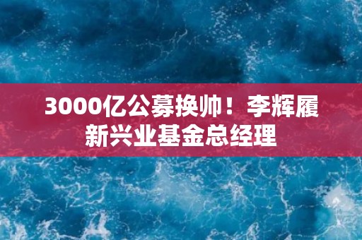 3000亿公募换帅！李辉履新兴业基金总经理