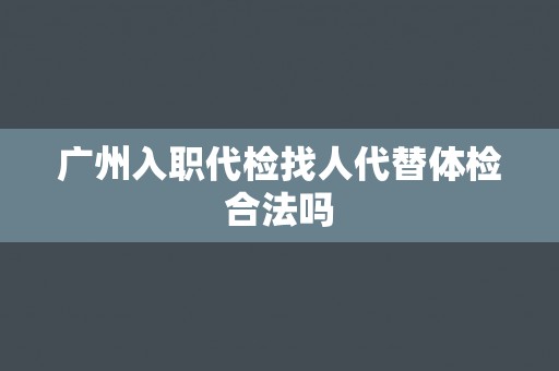 广州入职代检找人代替体检合法吗