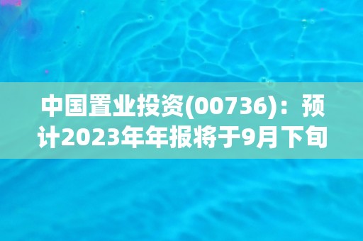 中国置业投资(00736)：预计2023年年报将于9月下旬寄发