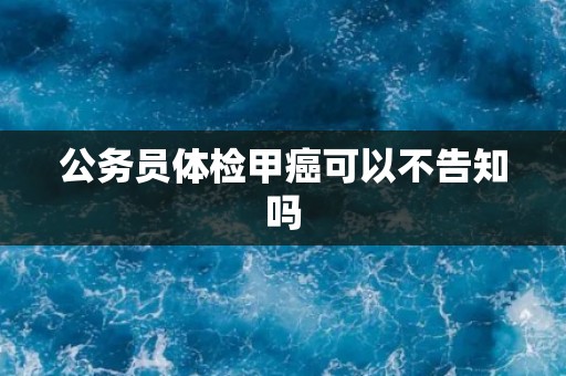 公务员体检甲癌可以不告知吗