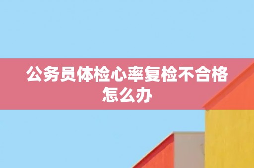 公务员体检心率复检不合格怎么办