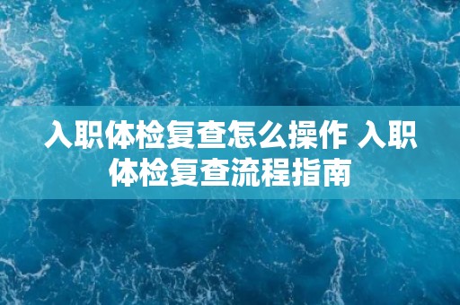 入职体检复查怎么操作 入职体检复查流程指南