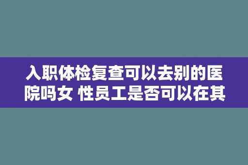 入职体检复查可以去别的医院吗女 性员工是否可以在其他医院进行入职体检复查？