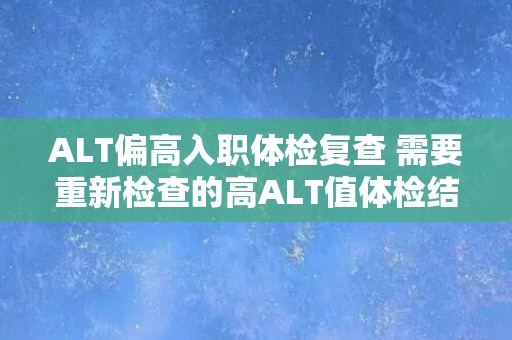 ALT偏高入职体检复查 需要重新检查的高ALT值体检结果