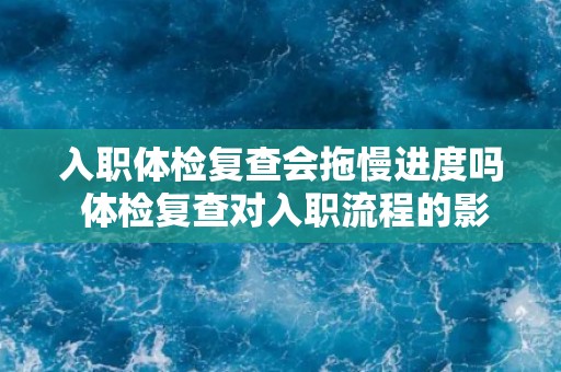 入职体检复查会拖慢进度吗 体检复查对入职流程的影响