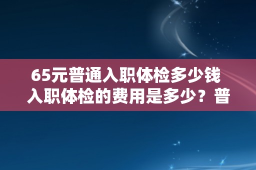 65元普通入职体检多少钱 入职体检的费用是多少？普通体检需要支付65元。