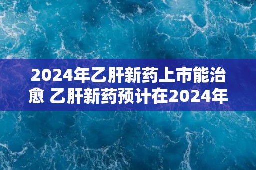 2024年乙肝新药上市能治愈 乙肝新药预计在2024年上市并具有治愈效果