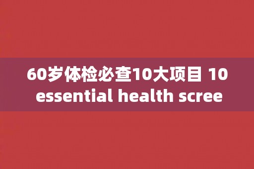 60岁体检必查10大项目 10 essential health screenings for individuals over 60 years old.