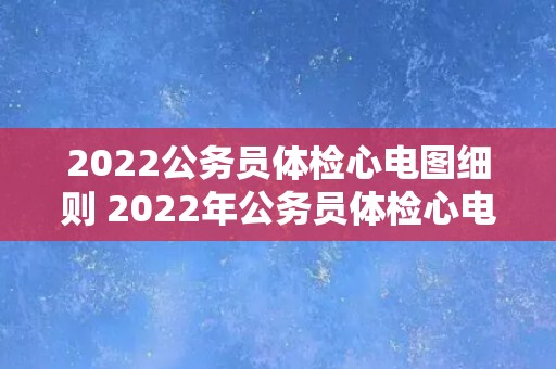 2022公务员体检心电图细则 2022年公务员体检心电图详细规定