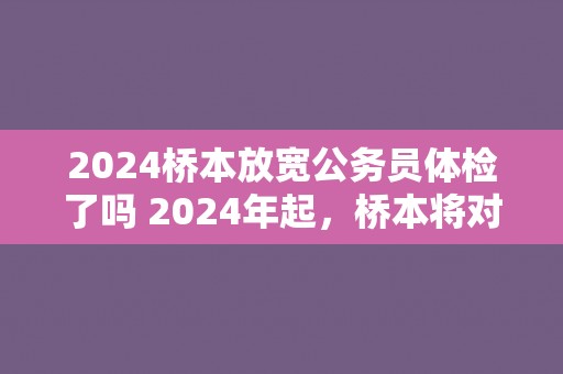 2024桥本放宽公务员体检了吗 2024年起，桥本将对公务员体检标准进行调整吗？