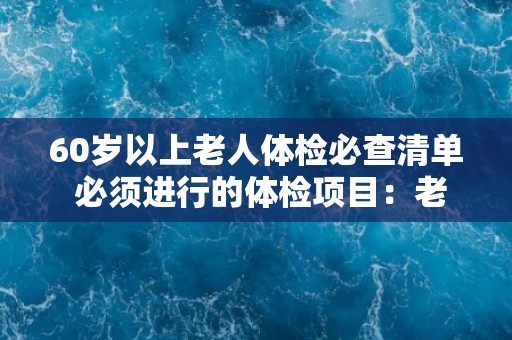 60岁以上老人体检必查清单 必须进行的体检项目：老年人60岁以上必查清单