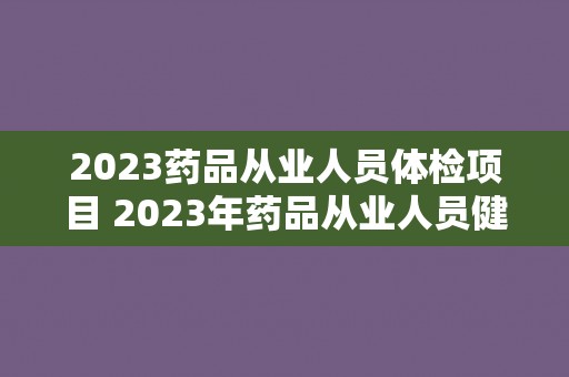 2023药品从业人员体检项目 2023年药品从业人员健康检查计划