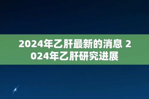 2024年乙肝最新的消息 2024年乙肝研究进展