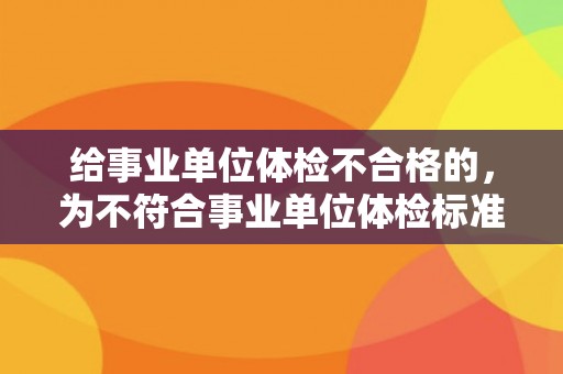 给事业单位体检不合格的，为不符合事业单位体检标准的人提供通过建议