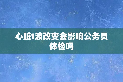 心脏t波改变会影响公务员体检吗