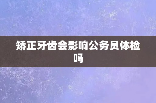 矫正牙齿会影响公务员体检吗