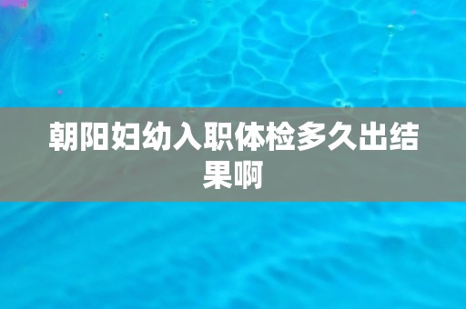 朝阳妇幼入职体检多久出结果啊