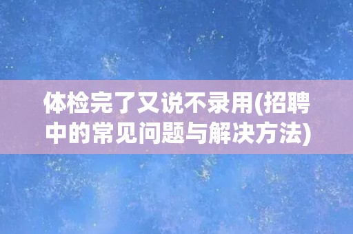 体检完了又说不录用(招聘中的常见问题与解决方法)