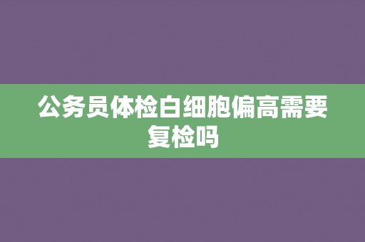 公务员体检白细胞偏高需要复检吗