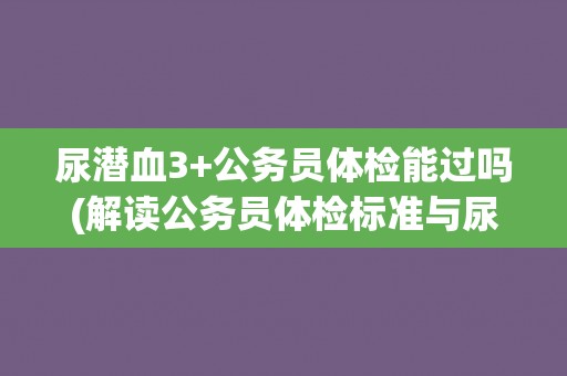 尿潜血3+公务员体检能过吗(解读公务员体检标准与尿潜血3+的关系)