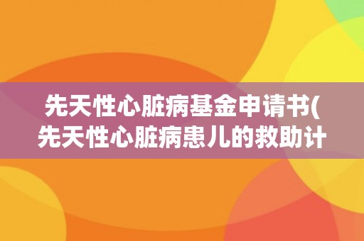 先天性心脏病基金申请书(先天性心脏病患儿的救助计划申请书)