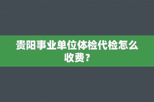 贵阳事业单位体检代检怎么收费？