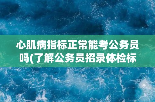 心肌病指标正常能考公务员吗(了解公务员招录体检标准与注意事项)