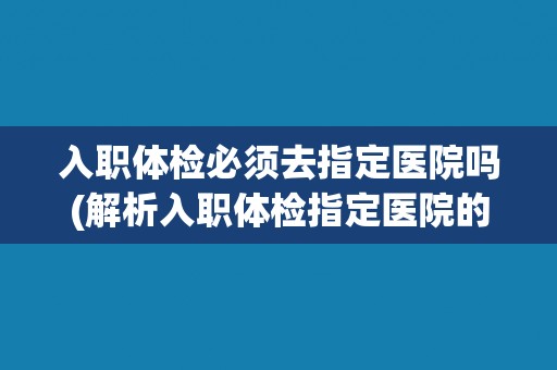 入职体检必须去指定医院吗(解析入职体检指定医院的规定及其原因)