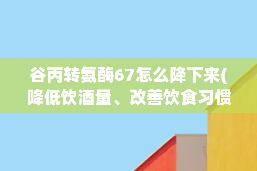 谷丙转氨酶67怎么降下来(降低饮酒量、改善饮食习惯、适当运动等方法)