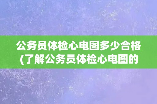 公务员体检心电图多少合格(了解公务员体检心电图的评估标准和注意事项)