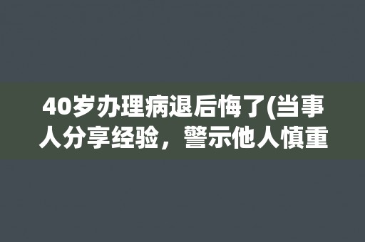 40岁办理病退后悔了(当事人分享经验，警示他人慎重决定)