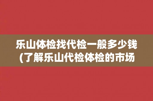 乐山体检找代检一般多少钱(了解乐山代检体检的市场价格和服务质量)