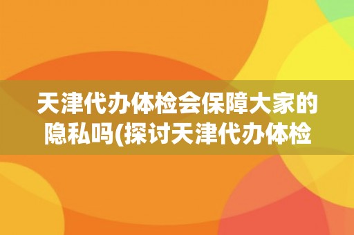 天津代办体检会保障大家的隐私吗(探讨天津代办体检的信息安全问题)