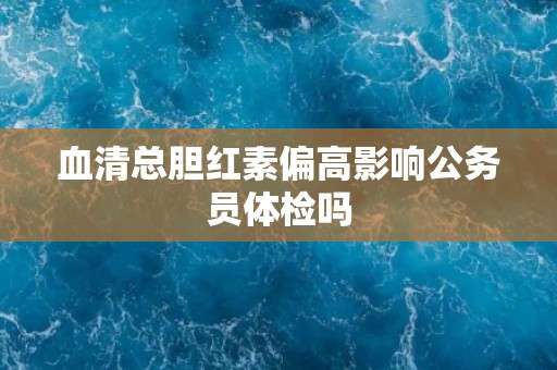 血清总胆红素偏高影响公务员体检吗