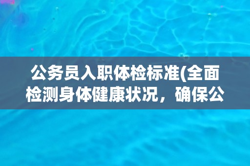 公务员入职体检标准(全面检测身体健康状况，确保公务员职业适应性)