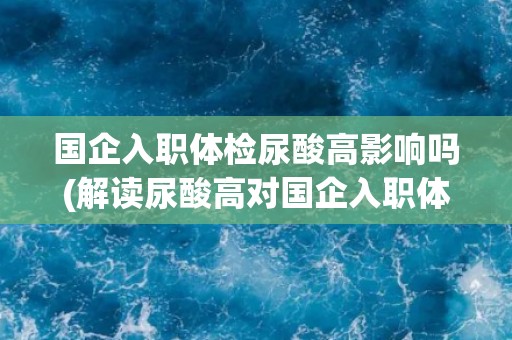 国企入职体检尿酸高影响吗(解读尿酸高对国企入职体检的影响)