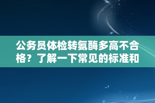 公务员体检转氨酶多高不合格？了解一下常见的标准和原因！