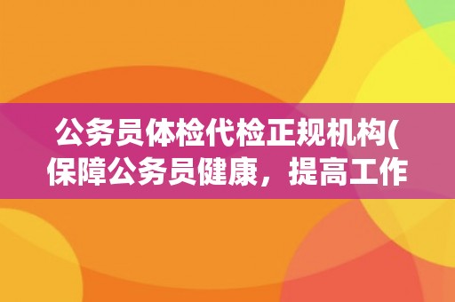 公务员体检代检正规机构(保障公务员健康，提高工作效率)