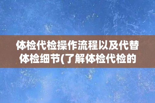 体检代检操作流程以及代替体检细节(了解体检代检的全流程及注意事项)