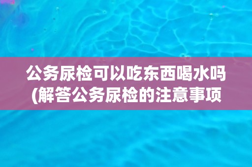 公务尿检可以吃东西喝水吗(解答公务尿检的注意事项)