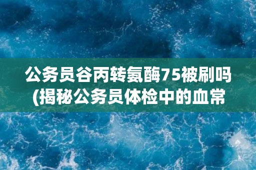 公务员谷丙转氨酶75被刷吗(揭秘公务员体检中的血常规项目)