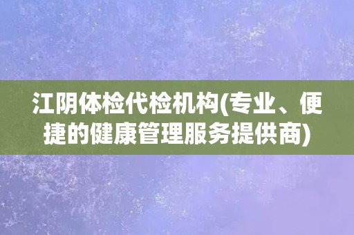 江阴体检代检机构(专业、便捷的健康管理服务提供商)