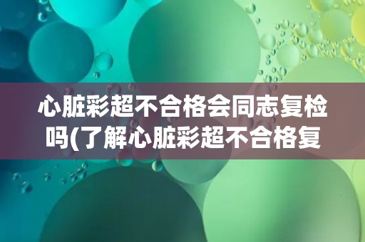 心脏彩超不合格会同志复检吗(了解心脏彩超不合格复检的流程和注意事项)